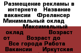 Размещение рекламы в интернете › Название вакансии ­ Фрелансер › Минимальный оклад ­ 15 000 › Максимальный оклад ­ 30 000 › Возраст от ­ 18 › Возраст до ­ 70 - Все города Работа » Вакансии   . Иркутская обл.